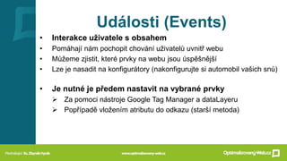 Události (Events)
• Interakce uživatele s obsahem
• Pomáhají nám pochopit chování uživatelů uvnitř webu
• Můžeme zjistit, které prvky na webu jsou úspěšnější
• Lze je nasadit na konfigurátory (nakonfigurujte si automobil vašich snů)
• Je nutné je předem nastavit na vybrané prvky
➢ Za pomoci nástroje Google Tag Manager a dataLayeru
➢ Popřípadě vložením atributu do odkazu (starší metoda)
 