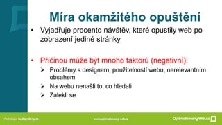 Míra okamžitého opuštění
• Vyjadřuje procento návštěv, které opustily web po
zobrazení jediné stránky
• Příčinou může být mnoho faktorů (negativní):
➢ Problémy s designem, použitelností webu, nerelevantním
obsahem
➢ Na webu nenašli to, co hledali
➢ Zalekli se
 