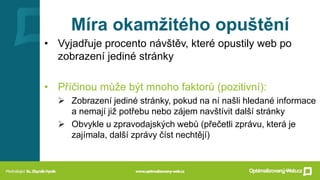Míra okamžitého opuštění
• Vyjadřuje procento návštěv, které opustily web po
zobrazení jediné stránky
• Příčinou může být mnoho faktorů (pozitivní):
➢ Zobrazení jediné stránky, pokud na ní našli hledané informace
a nemají již potřebu nebo zájem navštívit další stránky
➢ Obvykle u zpravodajských webů (přečetli zprávu, která je
zajímala, další zprávy číst nechtějí)
 