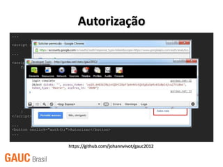 Autorização
...

<script src="https://apis.google.com/js/client.js"></script>

...

<script>
    function auth() {
         var config = {
             'client_id': ‘YOUR_CLIENT_ID',
             'scope': 'https://www.googleapis.com/auth/analytics.readonly'
         };

        gapi.auth.authorize(config, function() {
            console.log('login complete');
            console.log(gapi.auth.getToken());
        });
    }
</script>

...
<button onclick="auth();">Autorizar</button>
...


                         https://github.com/johannvivot/gauc2012
 