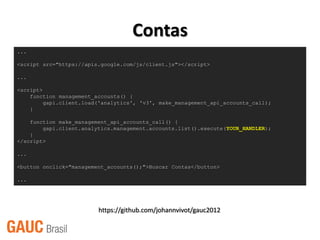 Contas
...

<script src="https://apis.google.com/js/client.js"></script>

...

<script>
    function management_accounts() {
         gapi.client.load('analytics', 'v3', make_management_api_accounts_call);
    }

    function make_management_api_accounts_call() {
        gapi.client.analytics.management.accounts.list().execute(YOUR_HANDLER);
    }
</script>

...

<button onclick="management_accounts();">Buscar Contas</button>

...




                         https://github.com/johannvivot/gauc2012
 