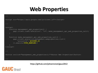 Web Properties
...

<script src="https://apis.google.com/js/client.js"></script>

...

<script>
    function management_web_properties() {
         gapi.client.load('analytics', 'v3', make_management_api_web_properties_call);
    }

    function make_management_api_web_properties_call() {
        gapi.client.analytics.management.webproperties.list({
            'accountId': ACCOUNT_ID
        }).execute(YOUR_HANDLER);
    }
</script>

...

<button onclick="management_web_properties();">Buscar Web Properties</button>

...


                         https://github.com/johannvivot/gauc2012
 