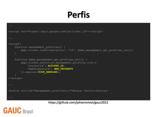 Perfis
...

<script src="https://apis.google.com/js/client.js"></script>

...

<script>
    function management_profiles() {
         gapi.client.load('analytics', 'v3', make_management_api_profiles_call);
    }

    function make_management_api_profiles_call() {
        gapi.client.analytics.management.profiles.list({
            'accountId': ACCOUNT_ID,
            'webPropertyId': WEB_PROPERTY
        }).execute(YOUR_HANDLER);
    }
</script>

...

<button onclick="management_profiles();">Buscar Perfis</button>

...

                         https://github.com/johannvivot/gauc2012
 