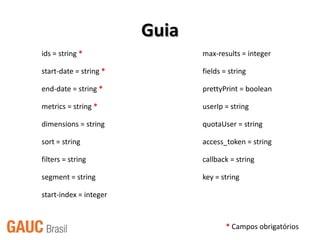 Guia
ids = string *                 max-results = integer

start-date = string *          fields = string

end-date = string *            prettyPrint = boolean

metrics = string *             userIp = string

dimensions = string            quotaUser = string

sort = string                  access_token = string

filters = string               callback = string

segment = string               key = string

start-index = integer


                                       * Campos obrigatórios
 