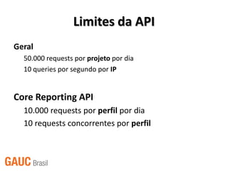 Limites da API
Geral
  50.000 requests por projeto por dia
  10 queries por segundo por IP


Core Reporting API
  10.000 requests por perfil por dia
  10 requests concorrentes por perfil
 