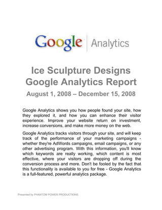Ice Sculpture Designs
    Google Analytics Report
     August 1, 2008 – December 15, 2008

  Google Analytics shows you how people found your site, how
  they explored it, and how you can enhance their visitor
  experience. Improve your website return on investment,
  increase conversions, and make more money on the web.
  Google Analytics tracks visitors through your site, and will keep
  track of the performance of your marketing campaigns -
  whether they're AdWords campaigns, email campaigns, or any
  other advertising program. With this information, you'll know
  which keywords are really working, which content is most
  effective, where your visitors are dropping off during the
  conversion process and more. Don't be fooled by the fact that
  this functionality is available to you for free - Google Analytics
  is a full-featured, powerful analytics package.



Presented by PHANTOM POWER PRODUCTIONS
 