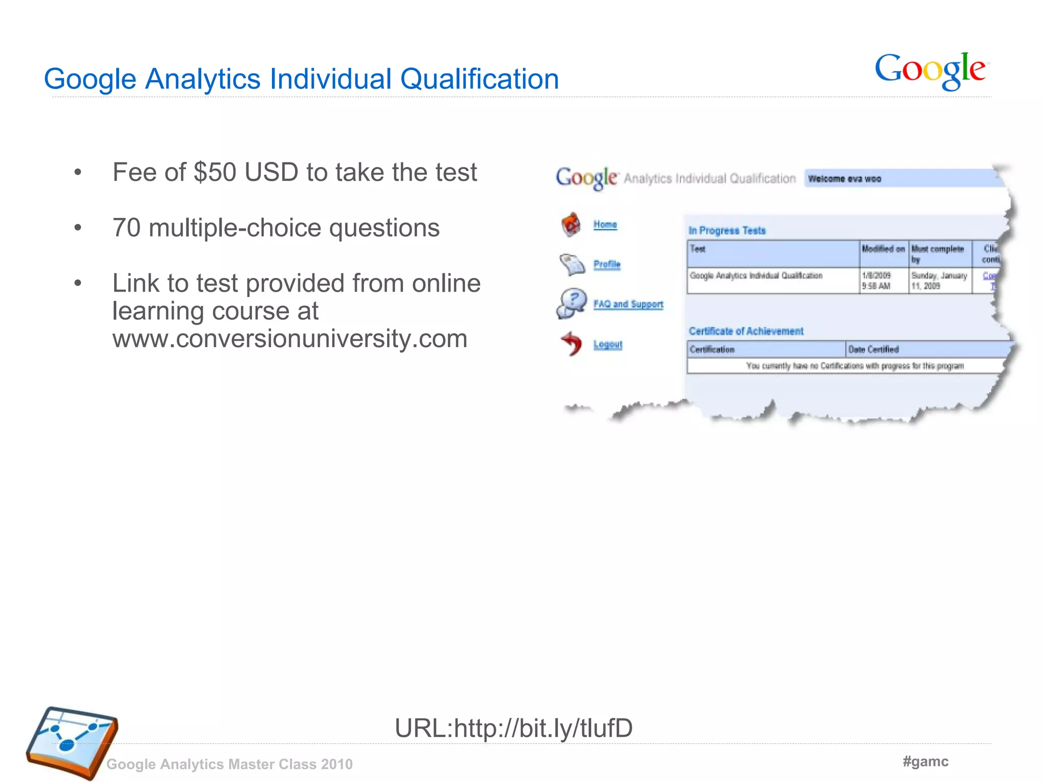 Google Analytics Individual Qualification  Fee of $50 USD to take the test 70 multiple-choice questions Link to test provided from online learning course at www.conversionuniversity.com URL:http://bit.ly/tlufD 