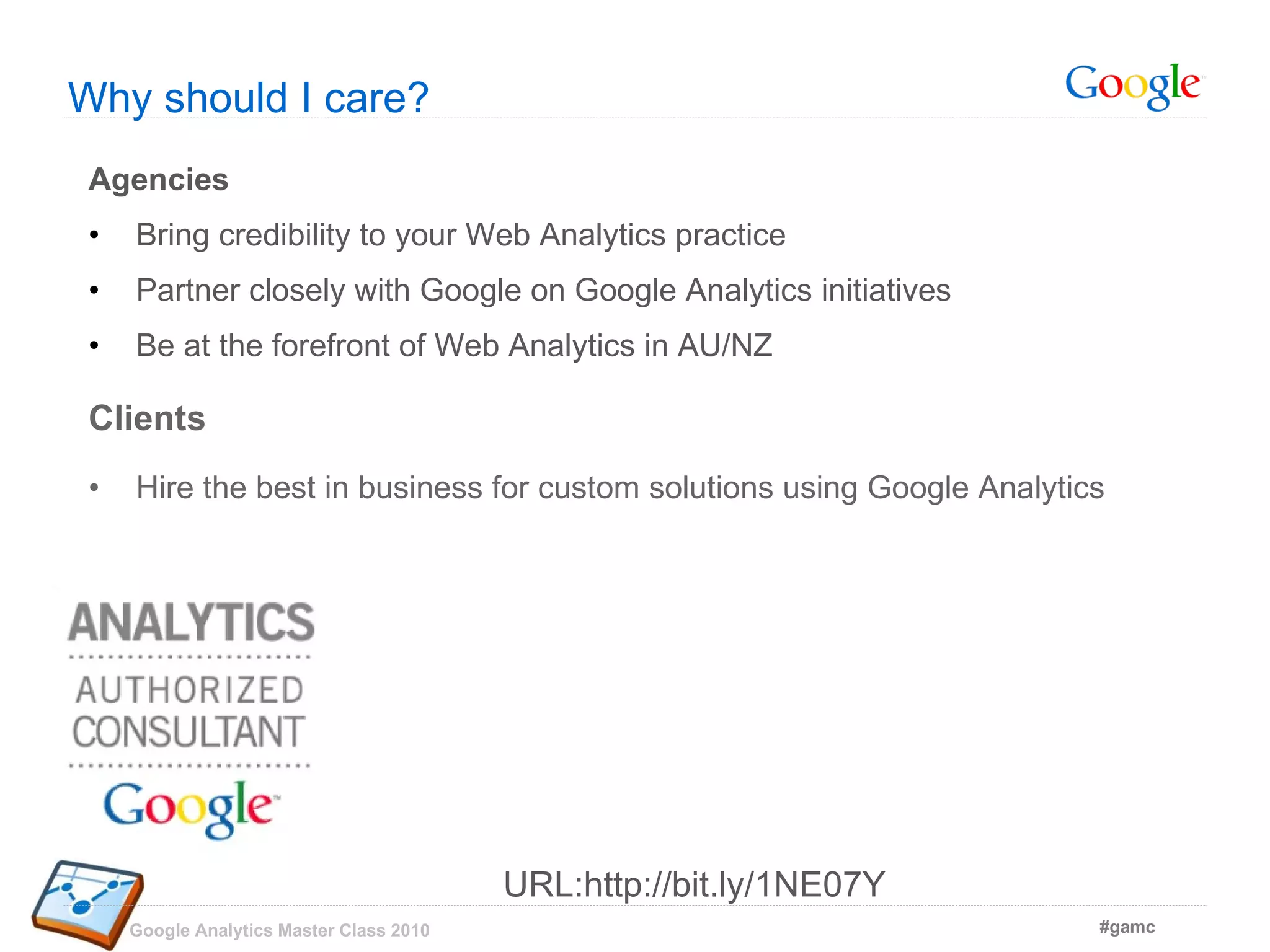 Agencies Bring credibility to your Web Analytics practice Partner closely with Google on Google Analytics initiatives Be at the forefront of Web Analytics in AU/NZ Clients Hire the best in business for custom solutions using Google Analytics Why should I care? URL:http://bit.ly/1NE07Y 