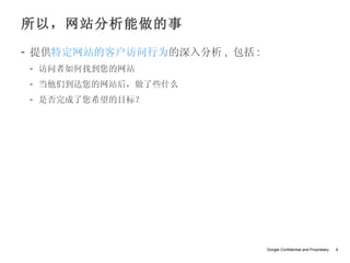 所以，网站分析能做的事
- 提供特定网站的客户访问行为的深入分析 , 包括 :
- 访问者如何找到您的网站
- 当他们到达您的网站后，做了些什么
- 是否完成了您希望的目标？




                              Google Confidential and Proprietary   6
 