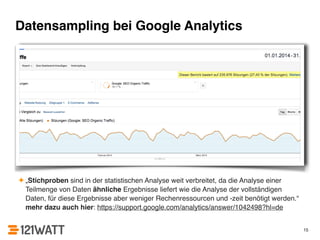 Datensampling bei Google Analytics 
✦ „Stichproben sind in der statistischen Analyse weit verbreitet, da die Analyse einer 
Teilmenge von Daten ähnliche Ergebnisse liefert wie die Analyse der vollständigen 
Daten, für diese Ergebnisse aber weniger Rechenressourcen und -zeit benötigt werden.“ 
mehr dazu auch hier: https://support.google.com/analytics/answer/1042498?hl=de 
15 
 