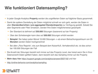 Wie funktioniert Datensampling? 
• In jeder Google Analytics Property werden die ungefilterten Daten auf täglicher Basis gesammelt. ! 
• Damit die spätere Darstellung der Daten möglichst schnell vor sich geht, werden die Daten in 
allen Standardberichten ( pre-aggregated Standardreports) zur Verfügung gestellt. Sobald Sie 
aber Segmente oder Filter einsetzen, werden Ihre Daten möglicherweise gesampelt:! 
• Der Standard ist definiert auf 250.000 Sitzungen (basierend auf der Property)! 
• Über den Schieberegler kann dies auf 500.000 Sitzungen erhöht werden! 
• Beispiel: Sie haben jeden Monat 10.000 Sitzungen -> ab einem Betrachtungszeitraum von 25 
Monaten werden Daten hochgerechnet! 
• Bei allen „Flow Reports“, wie zum Beispiel dem Nutzerfluß, Verhaltensfluß etc. ist dies schon 
bei 100.000 Sitzungen der Fall! 
• Die Anzahl der Sitzungen bezieht sich immer auf das Property Level, das heisst wenn Sie in Ihrer 
Datenansicht Daten gefiltert haben, dann bezieht sich das Sampling immer auf die Property! 
• Mehr dazu hier https://support.google.com/analytics/answer/2637192 und hier ! 
• http://online-behavior.com/analytics/sampling 
17 
 