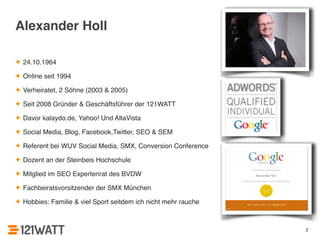 2 
Alexander Holl 
✦ 24.10.1964! 
✦ Online seit 1994! 
✦ Verheiratet, 2 Söhne (2003 & 2005)! 
✦ Seit 2008 Gründer & Geschäftsführer der 121WATT! 
✦ Davor kalaydo.de, Yahoo! Und AltaVista! 
✦ Social Media, Blog, Facebook,Twitter, SEO & SEM! 
✦ Referent bei WUV Social Media, SMX, Conversion Conference! 
✦ Dozent an der Steinbeis Hochschule! 
✦ Mitglied im SEO Expertenrat des BVDW! 
✦ Fachbeiratsvorsitzender der SMX München! 
✦ Hobbies: Familie & viel Sport seitdem ich nicht mehr rauche 
 