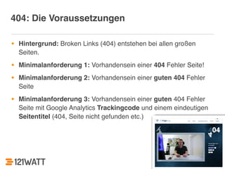 302 
404: Die Voraussetzungen 
• Hintergrund: Broken Links (404) entstehen bei allen großen 
Seiten.! 
• Minimalanforderung 1: Vorhandensein einer 404 Fehler Seite!! 
• Minimalanforderung 2: Vorhandensein einer guten 404 Fehler 
Seite! 
• Minimalanforderung 3: Vorhandensein einer guten 404 Fehler 
Seite mit Google Analytics Trackingcode und einem eindeutigen 
Seitentitel (404, Seite nicht gefunden etc.) 
 