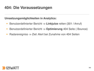 302 
404: Die Voraussetzungen 
Umsetzungsmöglichkeiten in Analytics:! 
• Benutzerdefinierter Bericht -> Linkjuice retten (301 / Anruf)! 
• Benutzerdefinierter Bericht -> Optimierung 404 Seite ( Bounce)! 
• Radarereigniss -> Ziel: Alert bei Zunahme von 404 Seiten 
 