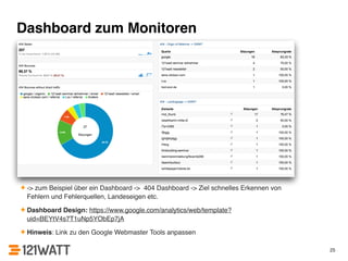Dashboard zum Monitoren 
✦ -> zum Beispiel über ein Dashboard -> 404 Dashboard -> Ziel schnelles Erkennen von 
Fehlern und Fehlerquellen, Landeseigen etc.! 
✦ Dashboard Design: https://www.google.com/analytics/web/template? 
uid=BEYtV4s7T1uNp5YObEp7jA! 
✦ Hinweis: Link zu den Google Webmaster Tools anpassen 
25 
 