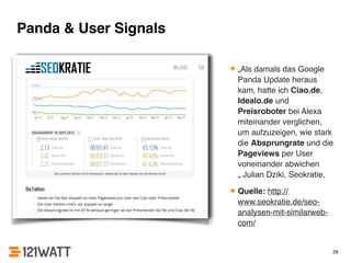 Panda & User Signals 
✦ „Als damals das Google 
Panda Update heraus 
kam, hatte ich Ciao.de, 
Idealo.de und 
Preisroboter bei Alexa 
miteinander verglichen, 
um aufzuzeigen, wie stark 
die Absprungrate und die 
Pageviews per User 
voneinander abwichen 
„ Julian Dziki, Seokratie,! 
✦ Quelle: http:// 
www.seokratie.de/seo-analysen- 
mit-similarweb-com/ 
28 
 
