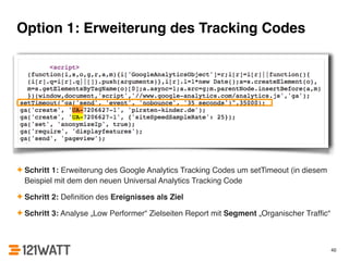 Option 1: Erweiterung des Tracking Codes 
✦ Schritt 1: Erweiterung des Google Analytics Tracking Codes um setTimeout (in diesem 
Beispiel mit dem den neuen Universal Analytics Tracking Code! 
✦ Schritt 2: Definition des Ereignisses als Ziel! 
✦ Schritt 3: Analyse „Low Performer“ Zielseiten Report mit Segment „Organischer Traffic“ 
40 
 