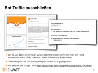 Bot Traffic ausschließen 
✦ Seit 30. Juli gibt es einen Haken auf der Datenansichtsebene mit dem man Bot Traffic 
exkludieren kann -> Risiko -> kann zu einem Einbruch von Traffic führen! 
✦ Die Grundlage ist die IAB Bot Spidering List die seit 2006 gepflegt wird!! 
✦ Hier der Link zum Google+ Post: https://plus.google.com/+GoogleAnalytics/posts/2tJ79CkfnZk? 
50 
 