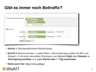 Gibt es immer noch Bottraffic? 
✦ Schritt 1: Benutzerdefinierten Bericht bauen! 
✦ Schritt 2: Bericht aufrufen -> weiter filtern > Neue Sitzungen größer als 99% und 
Zielwert = 0 mit einer sekundären Dimension zum Beispiel Stadt oder Zielseite -> 
Verknüpfung erstellen -> 1 x pro Woche oder 1 / Tag zuschicken! 
✦ Siehe auch hier: http://121w.at/6wui 
51 
 