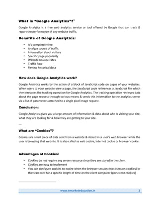   	
  www.emarketeducation.in	
   1	
  
	
  
What is “Google Analytics”?1
Google	
   Analytics	
   is	
   a	
   free	
   web	
   analytics	
   service	
   or	
   tool	
   offered	
   by	
   Google	
   that	
   can	
   track	
   &	
  
report	
  the	
  performance	
  of	
  any	
  website	
  traffic.	
  
Benefits of Google Analytics:
• It’s	
  completely	
  free	
  
• Analyze	
  source	
  of	
  traffic	
  
• Information	
  about	
  visitors	
  
• Specific	
  page	
  popularity	
  
• Website	
  bounce	
  rates	
  
• Traffic	
  flow	
  
• Review	
  historical	
  data	
  
	
  
How does Google Analytics work?
Google	
  Analytics	
  works	
  by	
  the	
  action	
  of	
  a	
  block	
  of	
  JavaScript	
  code	
  on	
  pages	
  of	
  your	
  websites.	
  
When	
  users	
  to	
  your	
  website	
  view	
  a	
  page,	
  the	
  JavaScript	
  code	
  references	
  a	
  JavaScript	
  file	
  which	
  
then	
  executes	
  the	
  tracking	
  operation	
  for	
  Google	
  Analytics.	
  The	
  tracking	
  operation	
  retrieves	
  data	
  
about	
  the	
  page	
  request	
  through	
  various	
  means	
  &	
  sends	
  this	
  information	
  to	
  the	
  analytics	
  server	
  
via	
  a	
  list	
  of	
  parameters	
  attached	
  to	
  a	
  single	
  pixel	
  image	
  request.	
  	
  
Conclusion:
Google	
  Analytics	
  gives	
  you	
  a	
  large	
  amount	
  of	
  information	
  &	
  data	
  about	
  who	
  is	
  visiting	
  your	
  site,	
  
what	
  they	
  are	
  looking	
  for	
  &	
  how	
  they	
  are	
  getting	
  to	
  your	
  site.	
  
-­‐-­‐-­‐	
  
What are “Cookies”?
Cookies	
  are	
  small	
  piece	
  of	
  data	
  sent	
  from	
  a	
  website	
  &	
  stored	
  in	
  a	
  user’s	
  web	
  browser	
  while	
  the	
  
user	
  is	
  browsing	
  that	
  website.	
  It	
  is	
  also	
  called	
  as	
  web	
  cookie,	
  Internet	
  cookie	
  or	
  browser	
  cookie.	
  
	
  
Advantages of Cookies:
• Cookies	
  do	
  not	
  require	
  any	
  server	
  resource	
  since	
  they	
  are	
  stored	
  in	
  the	
  client	
  
• Cookies	
  are	
  easy	
  to	
  implement	
  
• You	
  can	
  configure	
  cookies	
  to	
  expire	
  when	
  the	
  browser	
  session	
  ends	
  (session	
  cookies)	
  or	
  
they	
  can	
  exist	
  for	
  a	
  specific	
  length	
  of	
  time	
  on	
  the	
  client	
  computer	
  (persistent	
  cookies)	
  
	
  
	
  	
  	
  	
  	
  	
  	
  	
  	
  	
  	
  	
  	
  	
  	
  	
  	
  	
  	
  	
  	
  	
  	
  	
  	
  	
  	
  	
  	
  	
  	
  	
  	
  	
  	
  	
  	
  	
  	
  	
  	
  	
  	
  	
  	
  	
  	
  	
  	
  	
  	
  	
  	
  	
  	
  	
  	
  	
  	
  	
  	
  
	
  
 
