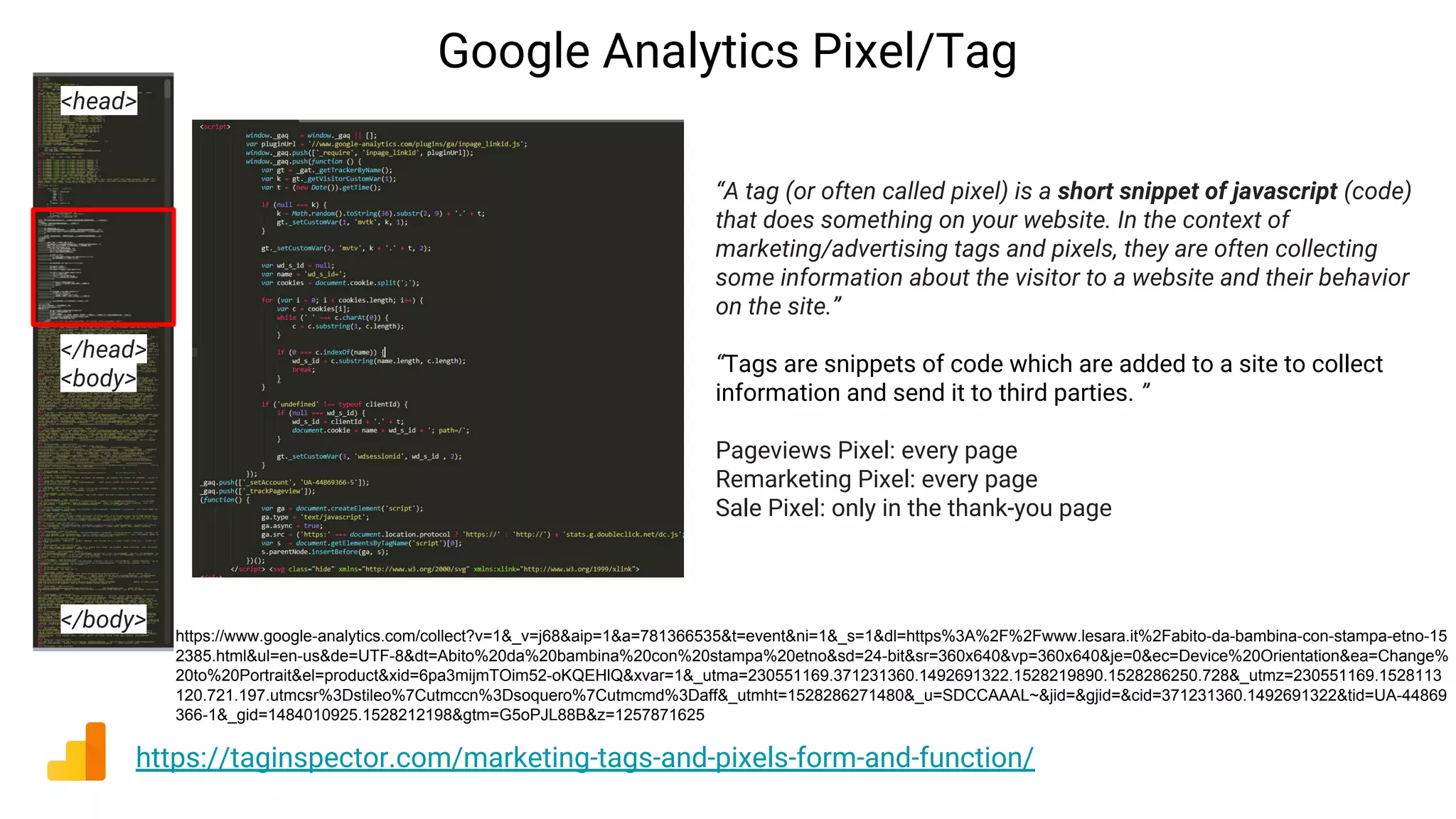 Google Analytics Pixel/Tag
https://taginspector.com/marketing-tags-and-pixels-form-and-function/
“A tag (or often called pixel) is a short snippet of javascript (code)
that does something on your website. In the context of
marketing/advertising tags and pixels, they are often collecting
some information about the visitor to a website and their behavior
on the site.”
“Tags are snippets of code which are added to a site to collect
information and send it to third parties. ”
Pageviews Pixel: every page
Remarketing Pixel: every page
Sale Pixel: only in the thank-you page
<head>
</head>
<body>
</body>
https://www.google-analytics.com/collect?v=1&_v=j68&aip=1&a=781366535&t=event&ni=1&_s=1&dl=https%3A%2F%2Fwww.lesara.it%2Fabito-da-bambina-con-stampa-etno-15
2385.html&ul=en-us&de=UTF-8&dt=Abito%20da%20bambina%20con%20stampa%20etno&sd=24-bit&sr=360x640&vp=360x640&je=0&ec=Device%20Orientation&ea=Change%
20to%20Portrait&el=product&xid=6pa3mijmTOim52-oKQEHlQ&xvar=1&_utma=230551169.371231360.1492691322.1528219890.1528286250.728&_utmz=230551169.1528113
120.721.197.utmcsr%3Dstileo%7Cutmccn%3Dsoquero%7Cutmcmd%3Daff&_utmht=1528286271480&_u=SDCCAAAL~&jid=&gjid=&cid=371231360.1492691322&tid=UA-44869
366-1&_gid=1484010925.1528212198&gtm=G5oPJL88B&z=1257871625
 