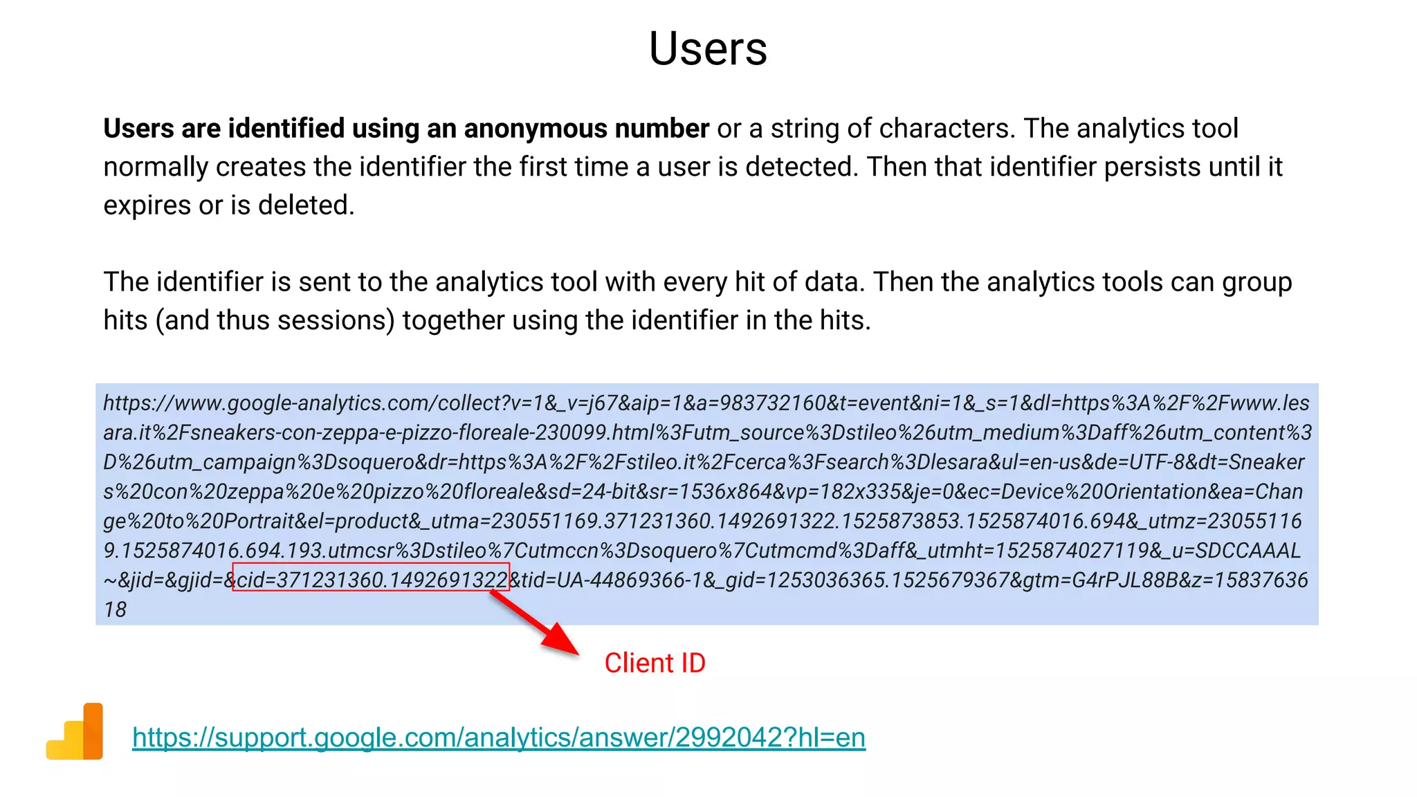 Users
https://support.google.com/analytics/answer/2992042?hl=en
Users are identified using an anonymous number or a string of characters. The analytics tool
normally creates the identifier the first time a user is detected. Then that identifier persists until it
expires or is deleted.
The identifier is sent to the analytics tool with every hit of data. Then the analytics tools can group
hits (and thus sessions) together using the identifier in the hits.
https://www.google-analytics.com/collect?v=1&_v=j67&aip=1&a=983732160&t=event&ni=1&_s=1&dl=https%3A%2F%2Fwww.les
ara.it%2Fsneakers-con-zeppa-e-pizzo-floreale-230099.html%3Futm_source%3Dstileo%26utm_medium%3Daff%26utm_content%3
D%26utm_campaign%3Dsoquero&dr=https%3A%2F%2Fstileo.it%2Fcerca%3Fsearch%3Dlesara&ul=en-us&de=UTF-8&dt=Sneaker
s%20con%20zeppa%20e%20pizzo%20floreale&sd=24-bit&sr=1536x864&vp=182x335&je=0&ec=Device%20Orientation&ea=Chan
ge%20to%20Portrait&el=product&_utma=230551169.371231360.1492691322.1525873853.1525874016.694&_utmz=23055116
9.1525874016.694.193.utmcsr%3Dstileo%7Cutmccn%3Dsoquero%7Cutmcmd%3Daff&_utmht=1525874027119&_u=SDCCAAAL
~&jid=&gjid=&cid=371231360.1492691322&tid=UA-44869366-1&_gid=1253036365.1525679367&gtm=G4rPJL88B&z=15837636
18
Client ID
 