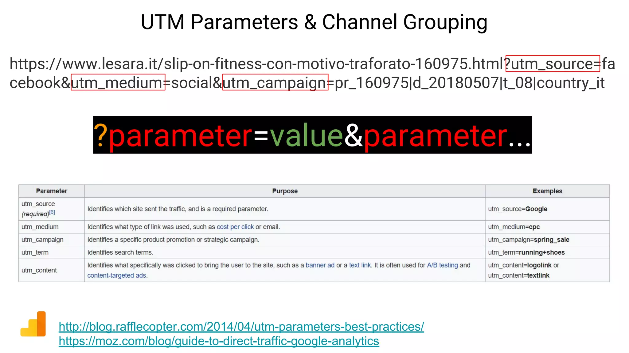 UTM Parameters & Channel Grouping
http://blog.rafflecopter.com/2014/04/utm-parameters-best-practices/
https://moz.com/blog/guide-to-direct-traffic-google-analytics
https://www.lesara.it/slip-on-fitness-con-motivo-traforato-160975.html?utm_source=fa
cebook&utm_medium=social&utm_campaign=pr_160975|d_20180507|t_08|country_it
?parameter=value&parameter...
 