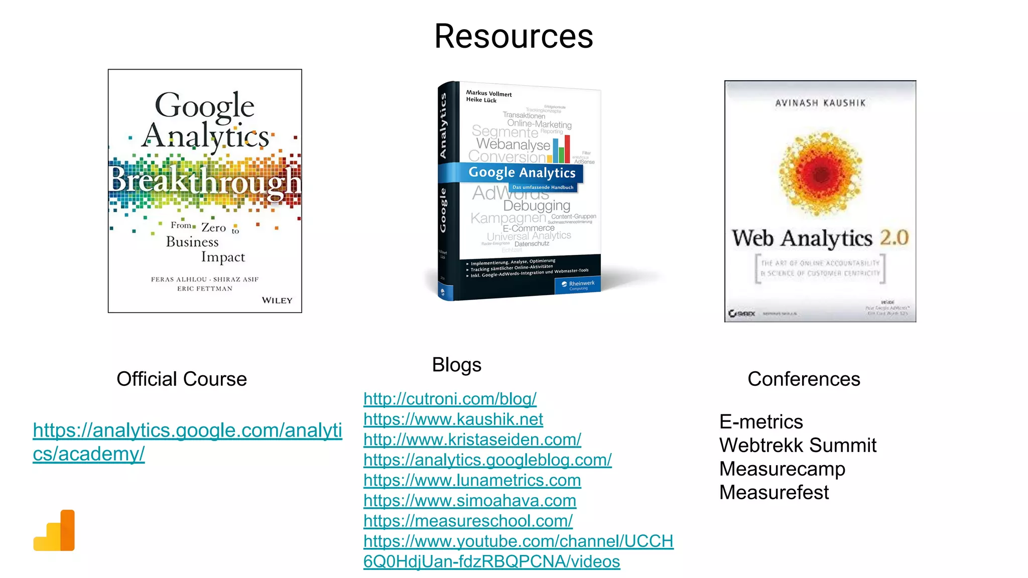 Resources
https://analytics.google.com/analyti
cs/academy/
http://cutroni.com/blog/
https://www.kaushik.net
http://www.kristaseiden.com/
https://analytics.googleblog.com/
https://www.lunametrics.com
https://www.simoahava.com
https://measureschool.com/
https://www.youtube.com/channel/UCCH
6Q0HdjUan-fdzRBQPCNA/videos
Official Course
Blogs
Conferences
E-metrics
Webtrekk Summit
Measurecamp
Measurefest
 