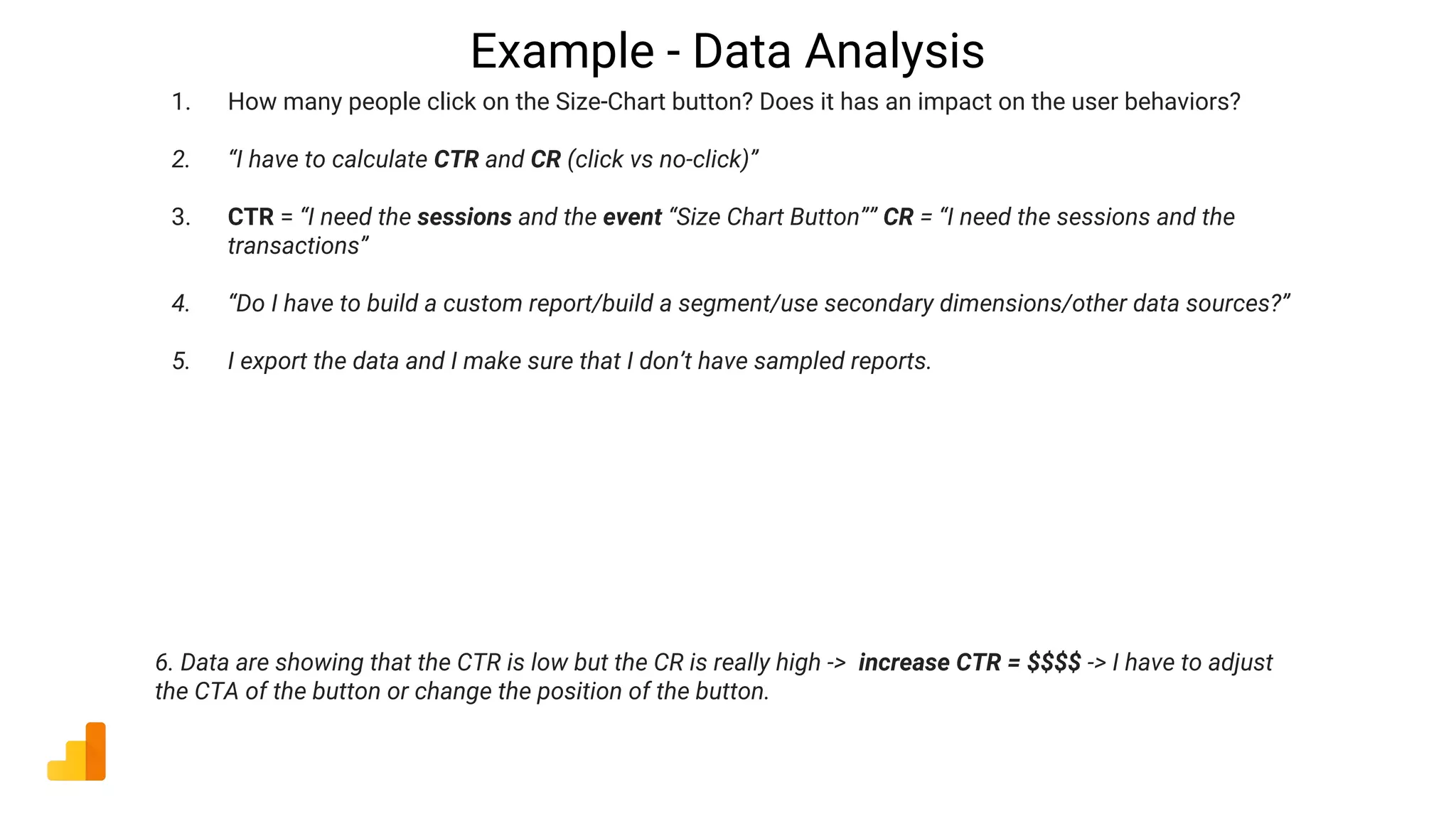 Example - Data Analysis
1. How many people click on the Size-Chart button? Does it has an impact on the user behaviors?
2. “I have to calculate CTR and CR (click vs no-click)”
3. CTR = “I need the sessions and the event “Size Chart Button”” CR = “I need the sessions and the
transactions”
4. “Do I have to build a custom report/build a segment/use secondary dimensions/other data sources?”
5. I export the data and I make sure that I don’t have sampled reports.
6. Data are showing that the CTR is low but the CR is really high -> increase CTR = $$$$ -> I have to adjust
the CTA of the button or change the position of the button.
 
