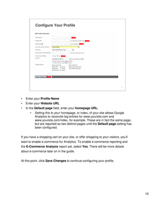 10
10
Configure Your Profile
• Enter your Profile Name
• Enter your Website URL
• In the Default page field, enter your homepage URL.
• Setting this to your homepage, or index, of your site allows Google
Analytics to reconcile log entries for www.yoursite.com and
www.yoursite.com/index, for example. These are in fact the same page,
but are reported as two distinct pages until the Default page setting has
been configured.
If you have a shopping cart on your site, or offer shopping to your visitors, you’ll
want to enable e-commerce for Analytics. To enable e-commerce reporting and
the E-Commerce Analysis report set, select Yes. There will be more details
about e-commerce later on in the guide.
At this point, click Save Changes to continue configuring your profile.
 