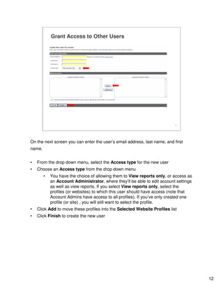 12
12
Grant Access to Other Users
On the next screen you can enter the user’s email address, last name, and first
name.
• From the drop down menu, select the Access type for the new user
• Choose an Access type from the drop down menu
• You have the choice of allowing them to View reports only, or access as
an Account Administrator, where they’ll be able to edit account settings
as well as view reports. If you select View reports only, select the
profiles (or websites) to which this user should have access (note that
Account Admins have access to all profiles). If you’ve only created one
profile (or site) , you will still want to select the profile.
• Click Add to move these profiles into the Selected Website Profiles list
• Click Finish to create the new user
 