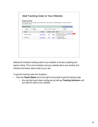 13
13
Add Tracking Code to Your Website
Adding the Analytics tracking code to your website is the key to getting your
reports rolling. This is how Analytics and your website talk to one another and
interpret information about visits to your site.
To get the tracking code from Analytics:
• Click the Check Status link to the right of the profile to get the tracking code
• Any site that hasn’t been configured yet will say Tracking Unknown until
you add the code to your website
 