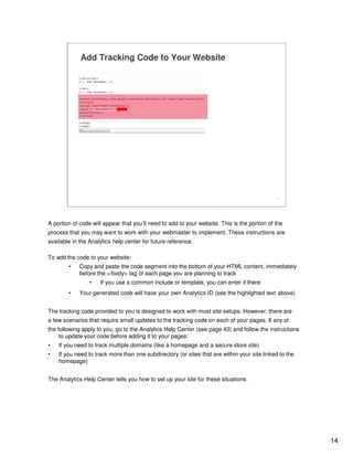 14
14
Add Tracking Code to Your Website
A portion of code will appear that you’ll need to add to your website. This is the portion of the
process that you may want to work with your webmaster to implement. These instructions are
available in the Analytics help center for future reference.
To add the code to your website:
• Copy and paste the code segment into the bottom of your HTML content, immediately
before the </body> tag of each page you are planning to track
• If you use a common include or template, you can enter it there
• Your generated code will have your own Analytics ID (see the highlighted text above)
The tracking code provided to you is designed to work with most site setups. However, there are
a few scenarios that require small updates to the tracking code on each of your pages. If any of
the following apply to you, go to the Analytics Help Center (see page 43) and follow the instructions
to update your code before adding it to your pages:
• If you need to track multiple domains (like a homepage and a secure store site)
• If you need to track more than one subdirectory (or sites that are within your site linked to the
homepage)
The Analytics Help Center tells you how to set up your site for these situations.
 