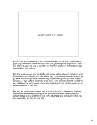 15
15
Create Goals & Funnels
At this point, you’ve set up your account and installed the tracking code on every
page of your web site so that Analytics can start gathering data on your site. After
just 24 hours, you’ll be able to login to your Analytics account in AdWords and see
results about your visitors!
But, that’s not enough. You want to be able to see all the nitty gritty details on what
these visitors are doing on your site: where they come from on the web, where they
go when they leave your site, whether they buy something from your site, make a
donation, or sign up for a newsletter or an alert. There are more than 80 reports you
can pull about the performance of your site, right down to the city the visitors are in
when they come to your site.
But first, we have to find out what your specific goals are. In this section, we’ll go
over how to define the goals for your site, pick the ones most beneficial to you,
actually set up a goal and then go into some advanced goal configuration that you
can use if/when it’s right for your site.
 