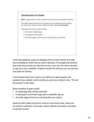 16
16
Introduction to Goals
Goal: a page which a visitor reaches once they have completed an action
You define goals based on the purpose of your website and the actions
you want your visitors to take. Goals are often called conversions.
Examples of common goals include:
• A donation receipt page
• A newsletter confirmation
• Any other page to which you are trying drive your visitors
Technically speaking, a goal is a webpage which a visitor reaches once they
have completed an action that you desire. Basically, it’s the page that someone
sees when they do what you want them to do on your site, like make a donation
or sign up for your newsletter. Analytics records this activity so you can see how
your goals are tracking.
In the Analytics tab of your account, you define your goals based on the
purpose of your website, and the actions you want your visitors to take. This will
be covered in a few slides.
Some examples of goals include:
• A receipt page after making a donation
• A subscription confirmation page after a newsletter sign-up
• Any other page to which you are trying drive your visitors
Goals are often called conversions, since on e-commerce sites, visitors are
converted to customers. In this case, visitors might be converted to volunteers
or sponsors as well.
 