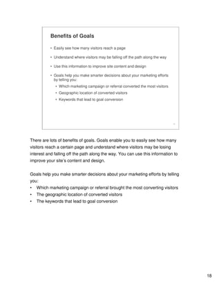 18
18
Benefits of Goals
• Easily see how many visitors reach a page
• Understand where visitors may be falling off the path along the way
• Use this information to improve site content and design
• Goals help you make smarter decisions about your marketing efforts
by telling you:
• Which marketing campaign or referral converted the most visitors
• Geographic location of converted visitors
• Keywords that lead to goal conversion
There are lots of benefits of goals. Goals enable you to easily see how many
visitors reach a certain page and understand where visitors may be losing
interest and falling off the path along the way. You can use this information to
improve your site’s content and design.
Goals help you make smarter decisions about your marketing efforts by telling
you:
• Which marketing campaign or referral brought the most converting visitors
• The geographic location of converted visitors
• The keywords that lead to goal conversion
 