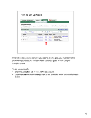 19
19
How to Set Up Goals
Before Google Analytics can give you reports about a goal, you must define the
goal within your account. You can create up to four goals in each Google
Analytics profile.
To set up your goals:
• Click the Analytics tab in your AdWords account
• Click the Edit link under Settings next to the profile for which you want to create
a goal
 