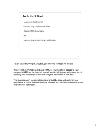 2
2
Tools You’ll Need
• Access to the Internet
• Access to your website’s HTML
• Basic HTML knowledge
OR
• Access to your company’s webmaster
To get up and running in Analytics, you’ll need a few tools for the job.
If you’re not comfortable with Basic HTML or you don’t have access to your
company’s HTML or the Internet, you will want to talk to your webmaster about
updating your company site with the Analytics information in this deck.
The changes aren’t too complicated and should be easy and quick for your
webmaster to make. Feel free to share this deck and the resource section at the
end with your webmaster.
 