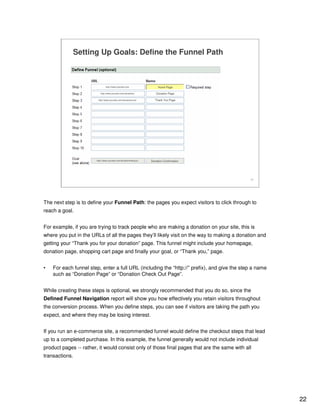 22
22
Setting Up Goals: Define the Funnel Path
http://www.yoursite.com/donationthankyou Donation Confirmation
http://www.yoursite.com
http://www.yoursite.com/donations
http://www.yoursite.com/donations/cart
Home Page
Donation Page
Thank You Page
The next step is to define your Funnel Path: the pages you expect visitors to click through to
reach a goal.
For example, if you are trying to track people who are making a donation on your site, this is
where you put in the URLs of all the pages they’ll likely visit on the way to making a donation and
getting your “Thank you for your donation” page. This funnel might include your homepage,
donation page, shopping cart page and finally your goal, or “Thank you,” page.
• For each funnel step, enter a full URL (including the “http://” prefix), and give the step a name
such as “Donation Page” or “Donation Check Out Page”.
While creating these steps is optional, we strongly recommended that you do so, since the
Defined Funnel Navigation report will show you how effectively you retain visitors throughout
the conversion process. When you define steps, you can see if visitors are taking the path you
expect, and where they may be losing interest.
If you run an e-commerce site, a recommended funnel would define the checkout steps that lead
up to a completed purchase. In this example, the funnel generally would not include individual
product pages -- rather, it would consist only of those final pages that are the same with all
transactions.
 