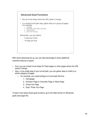24
24
Advanced Goal Functions
• Set up funnel steps where the URL doesn’t change
• In a single funnel path step, gather data on a group of pages.
For example:
1. Homepage
2. Shirts Page or Pants Page or Hats Page
3. Check Out Page
4. Goal: Thank You Page
Remember, you can define:
- 4 Goals per Profile
- 10 Steps per Goal
With some advanced set up, you can take advantage of some additional
important features of goals:
• First, you can create funnel steps for Flash pages or other pages where the URL
doesn’t change
• Also, in one single step of your funnel path, you can gather data on traffic to a
whole category of pages
• For example, you could configure a funnel path like this:
1. Homepage
2. Donation Page or Volunteer Page or Alerts Page
3. Check Out Page
4. Goal: Thank You Page
To learn more about these goal functions, go to the Help Center on Advanced
goals (see page 45).
 