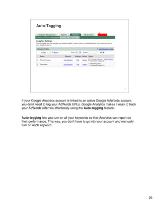 26
26
Auto-Tagging
If your Google Analytics account is linked to an active Google AdWords account,
you don't need to tag your AdWords URLs. Google Analytics makes it easy to track
your AdWords referrals effortlessly using the Auto-tagging feature.
Auto-tagging lets you turn on all your keywords so that Analytics can report on
their performance. This way, you don’t have to go into your account and manually
turn on each keyword.
 