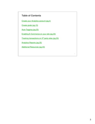 3
3
Table of Contents
Create your Analytics account (pg.4)
Create goals (pg.15)
Auto-Tagging (pg.25)
Enabling E-Commerce on your site (pg.30)
Tracking transactions on 3rd party sites (pg.33)
Analytics Reports (pg.35)
Additional Resources (pg.43)
 
