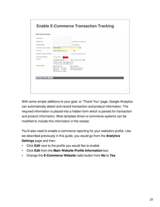 31
31
Enable E-Commerce Transaction Tracking
With some simple additions to your goal, or “Thank You” page, Google Analytics
can automatically detect and record transaction and product information. The
required information is placed into a hidden form which is parsed for transaction
and product information. Most template driven e-commerce systems can be
modified to include this information in the receipt.
You'll also need to enable e-commerce reporting for your website's profile. Like
we described previously in this guide, you would go from the Analytics
Settings page and then:
• Click Edit next to the profile you would like to enable
• Click Edit from the Main Website Profile Information box
• Change the E-Commerce Website radio button from No to Yes
 