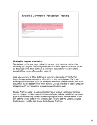 32
32
Enable E-Commerce Transaction Tracking
Writing the required information
Somewhere on the goal page, below the tracking code, the code needs to be
written by your engine. Everything in brackets should be replaced by actual values
as described in the “How do I track e-commerce transactions?” section of the
Analytics Help center referenced on page 45.
Also, you can refer to “How do I track e-commerce transactions?” for further
instructions on writing transaction information to your receipt pages. If you are
tracking transactions that occur on a different domain or subdomain than your main
site, check out the section titled, “How do I use Google Analytics to track a 3rd-party
shopping cart?” for instructions on updating your tracking code.
Google Analytics uses 1st party cookie technology to track visitors and generate
reports. 1st party cookies require that the JavaScript code be called from each web
page to avoid breaching the security settings in your visitors' web browsers. If you
can edit the source code of your shopping cart site and add the Google Analytics
tracking code, you'll be able to use it with Google Analytics.
 