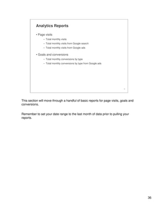36
36
Analytics Reports
• Page visits
– Total monthly visits
– Total monthly visits from Google search
– Total monthly visits from Google ads
• Goals and conversions
– Total monthly conversions by type
– Total monthly conversions by type from Google ads
This section will move through a handful of basic reports for page visits, goals and
conversions.
Remember to set your date range to the last month of data prior to pulling your
reports.
 