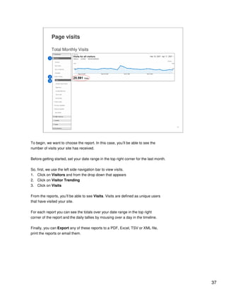 37
37
Total Monthly Visits
Page visits
1
2
3
To begin, we want to choose the report. In this case, you’ll be able to see the
number of visits your site has received.
Before getting started, set your date range in the top right corner for the last month.
So, first, we use the left side navigation bar to view visits.
1. Click on Visitors and from the drop down that appears
2. Click on Visitor Trending
3. Click on Visits
From the reports, you’ll be able to see Visits. Visits are defined as unique users
that have visited your site.
For each report you can see the totals over your date range in the top right
corner of the report and the daily tallies by mousing over a day in the timeline.
Finally, you can Export any of these reports to a PDF, Excel, TSV or XML file,
print the reports or email them.
 