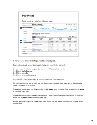 39
39
Page visits
Total monthly visits from Google ads
1
2
3
In this report, you can see the traffic generated by your Google ads.
Before getting started, set your date range in the top right corner for the last month.
So, first, we use the left side navigation bar to view the AdWords traffic to your site.
1. Click on Traffic Sources
2. Click on Adwords
3. Click on AdWords Campaigns
From the report, you’ll be able to see an overview of AdWords traffic to your site.
For each report you can see the totals over your date range in the middle of the report and the daily tallies by
mousing over a day in the timeline.
To view total monthly visits from AdWords, click the Site Usage tab in the middle of the page and look for Visits
in the middle row in bold.
To view average number of pages within your site that a visitor clicking on your Google AdWords ad visited last
month, see the Pages/Visit in the middle row in bold.
And just like all reports, you can Export any of these reports to a PDF, Excel, TSV or XML file, print the reports
or email them.
 