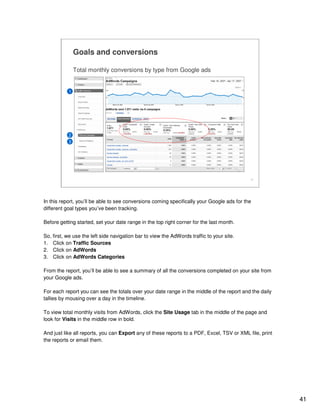 41
41
Goals and conversions
Total monthly conversions by type from Google ads
1
2
3
In this report, you’ll be able to see conversions coming specifically your Google ads for the
different goal types you’ve been tracking.
Before getting started, set your date range in the top right corner for the last month.
So, first, we use the left side navigation bar to view the AdWords traffic to your site.
1. Click on Traffic Sources
2. Click on AdWords
3. Click on AdWords Categories
From the report, you’ll be able to see a summary of all the conversions completed on your site from
your Google ads.
For each report you can see the totals over your date range in the middle of the report and the daily
tallies by mousing over a day in the timeline.
To view total monthly visits from AdWords, click the Site Usage tab in the middle of the page and
look for Visits in the middle row in bold.
And just like all reports, you can Export any of these reports to a PDF, Excel, TSV or XML file, print
the reports or email them.
 