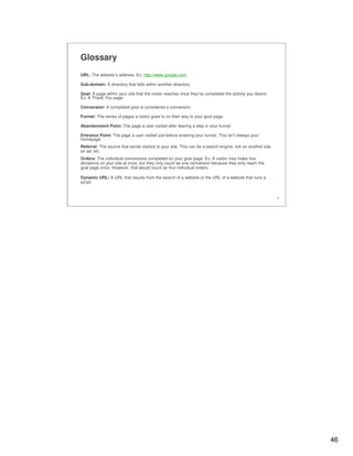 46
46
Glossary
URL: The website’s address. Ex: http://www.google.com
Sub-domain: A directory that falls within another directory.
Goal: A page within your site that the visitor reaches once they’ve completed the activity you desire.
Ex: A Thank You page
Conversion: A completed goal is considered a conversion.
Funnel: The series of pages a visitor goes to on their way to your goal page.
Abandonment Point: The page a user visited after leaving a step in your funnel
Entrance Point: The page a user visited just before entering your funnel. This isn’t always your
homepage.
Referral: The source that sends visitors to your site. This can be a search engine, link on another site,
an ad, etc
Orders: The individual conversions completed on your goal page. Ex: A visitor may make four
donations on your site at once, but they only count as one conversion because they only reach the
goal page once. However, that would count as four individual orders.
Dynamic URL: A URL that results from the search of a website or the URL of a website that runs a
script.
 