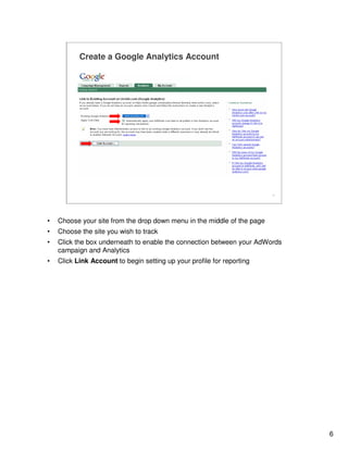 6
6
Create a Google Analytics Account
www.yoursite.com
• Choose your site from the drop down menu in the middle of the page
• Choose the site you wish to track
• Click the box underneath to enable the connection between your AdWords
campaign and Analytics
• Click Link Account to begin setting up your profile for reporting
 